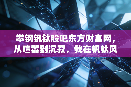 攀钢钒钛股吧东方财富网,从喧嚣到沉寂,我在钒钛风口上的那些等待与思考