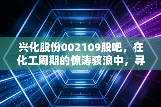 兴化股份002109股吧,在化工周期的惊涛骇浪中,寻找属于普通人的稳稳幸福