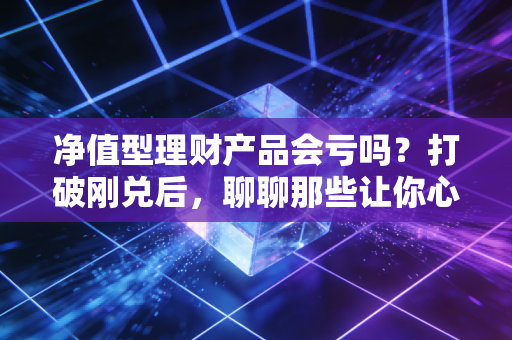净值型理财产品会亏吗?打破刚兑后,聊聊那些让你心跳加速的理财真相与应对之道