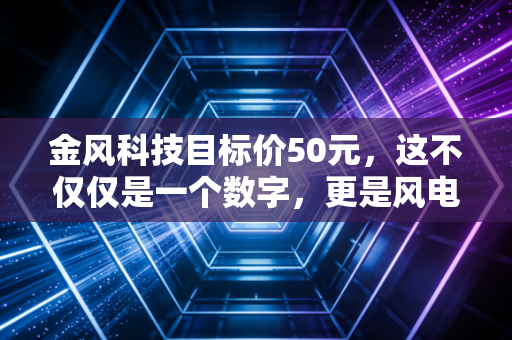 金风科技目标价50元,这不仅仅是一个数字,更是风电行业价值重估的冲锋号