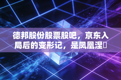 德邦股份股票股吧，京东入局后的变形记，是凤凰涅槃还是温水煮青蛙？