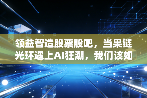 领益智造股票股吧,当果链光环遇上AI狂潮,我们该如何审视这只制造业巨头的真实价值?