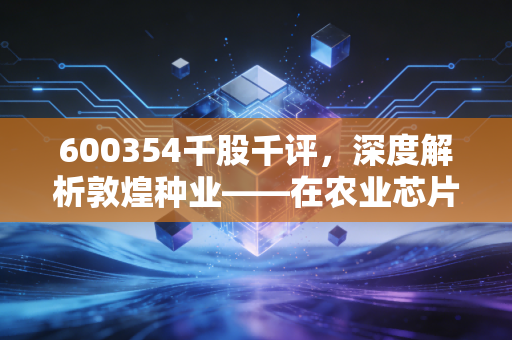 600354千股千评,深度解析敦煌种业——在农业芯片的赛道上,它是沙漠之花还是温室盆景?