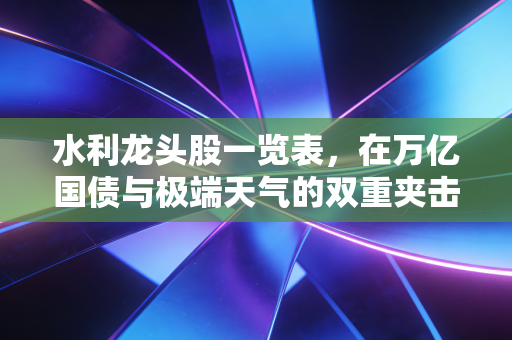 水利龙头股一览表，在万亿国债与极端天气的双重夹击下，寻找真正的抗洪与抗跌资产