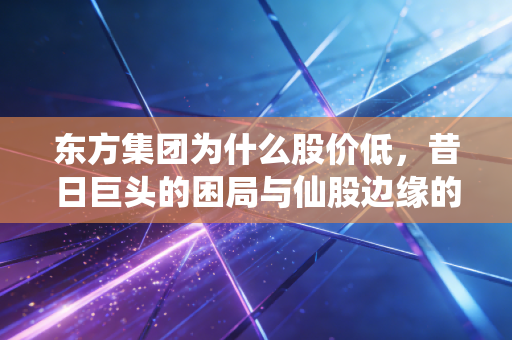 东方集团为什么股价低，昔日巨头的困局与仙股边缘的挣扎