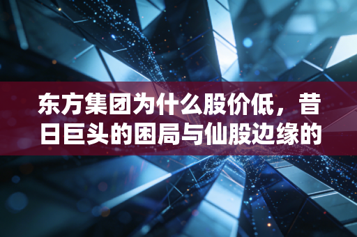 东方集团为什么股价低，昔日巨头的困局与仙股边缘的挣扎