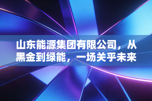 山东能源集团有限公司,从黑金到绿能,一场关乎未来的自我革命