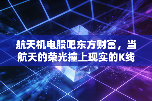 航天机电股吧东方财富,当航天的荣光撞上现实的K线,散户的悲欢离合