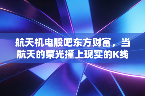 航天机电股吧东方财富,当航天的荣光撞上现实的K线,散户的悲欢离合