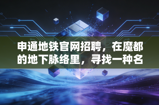 申通地铁官网招聘,在魔都的地下脉络里,寻找一种名为安稳的资产