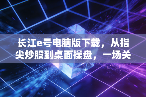 长江e号电脑版下载,从指尖炒股到桌面操盘,一场关于效率的投资进阶