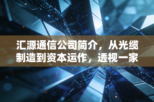 汇源通信公司简介,从光缆制造到资本运作,透视一家老牌通信企业的生存样本