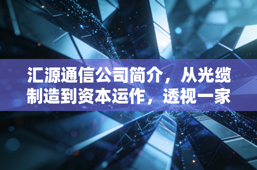 汇源通信公司简介,从光缆制造到资本运作,透视一家老牌通信企业的生存样本