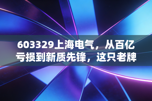 603329上海电气,从百亿亏损到新质先锋,这只老牌国企的翻身仗到底怎么打?