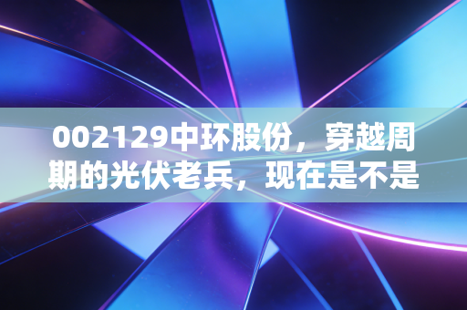 002129中环股份,穿越周期的光伏老兵,现在是不是黄金坑?