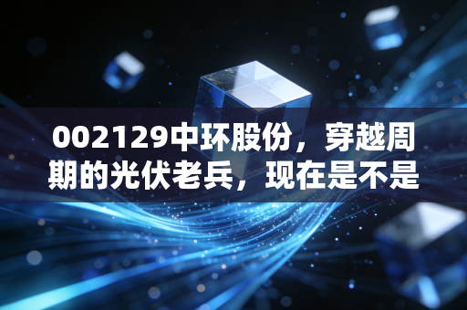 002129中环股份,穿越周期的光伏老兵,现在是不是黄金坑?