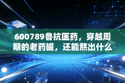 600789鲁抗医药,穿越周期的老药罐,还能熬出什么新汤?