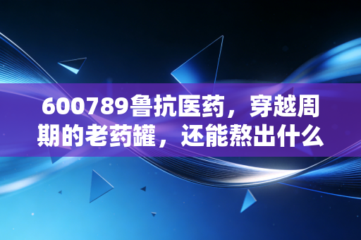 600789鲁抗医药,穿越周期的老药罐,还能熬出什么新汤?
