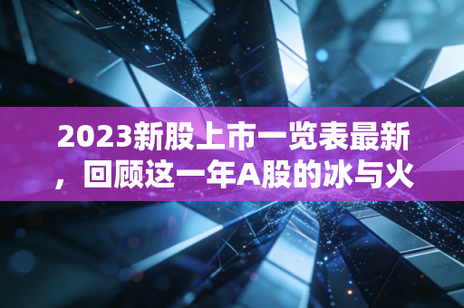 2023新股上市一览表最新，回顾这一年A股的冰与火之歌，打新不再是躺赢的游戏