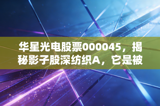 华星光电股票000045,揭秘影子股深纺织A,它是被低估的面板盟友还是跟风者?