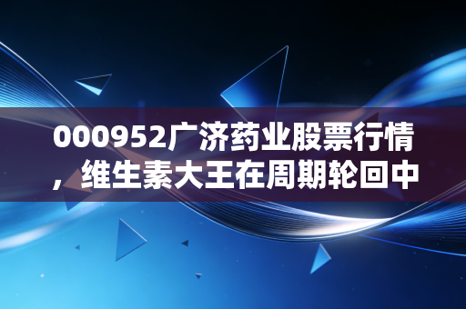 000952广济药业股票行情,维生素大王在周期轮回中的挣扎与新生