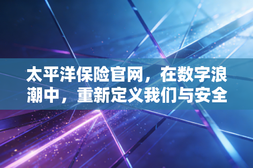 太平洋保险官网，在数字浪潮中，重新定义我们与安全感的距离