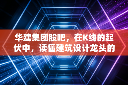 华建集团股吧,在K线的起伏中,读懂建筑设计龙头的寂寞与繁华
