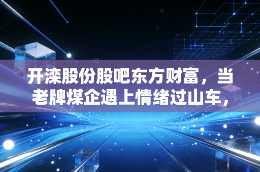 开滦股份股吧东方财富,当老牌煤企遇上情绪过山车,我们在期待什么?