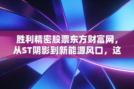 胜利精密股票东方财富网,从ST阴影到新能源风口,这只翻身仗到底该怎么打?