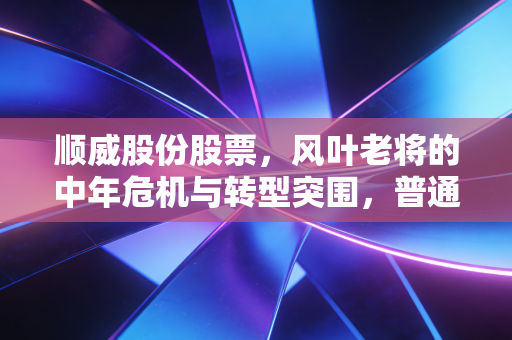 顺威股份股票,风叶老将的中年危机与转型突围,普通投资者该如何看待?