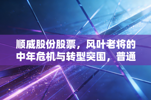 顺威股份股票,风叶老将的中年危机与转型突围,普通投资者该如何看待?