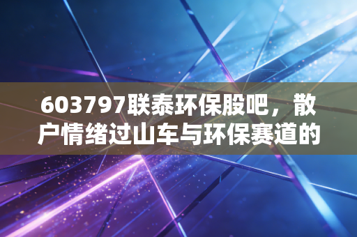 603797联泰环保股吧,散户情绪过山车与环保赛道的冷思考
