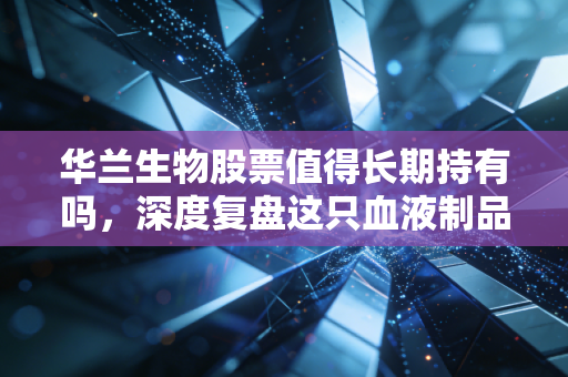 华兰生物股票值得长期持有吗,深度复盘这只血液制品龙头的成色与未来