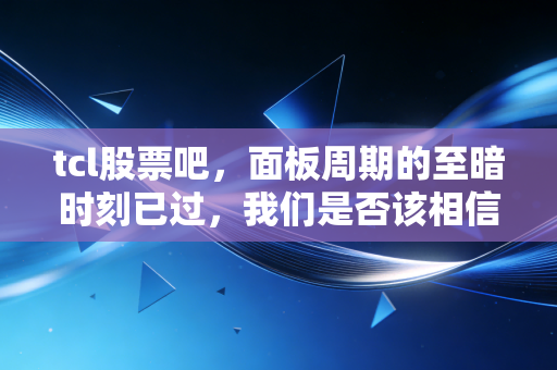 tcl股票吧,面板周期的至暗时刻已过,我们是否该相信李东生的长期主义?