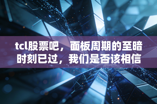 tcl股票吧,面板周期的至暗时刻已过,我们是否该相信李东生的长期主义?