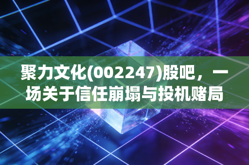 聚力文化(002247)股吧，一场关于信任崩塌与投机赌局的真实写照，老股民的血泪教训