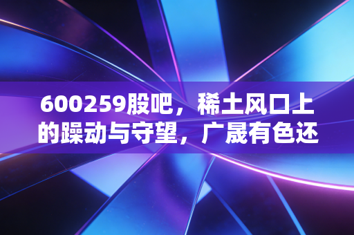 600259股吧,稀土风口上的躁动与守望,广晟有色还能带我们飞多久?
