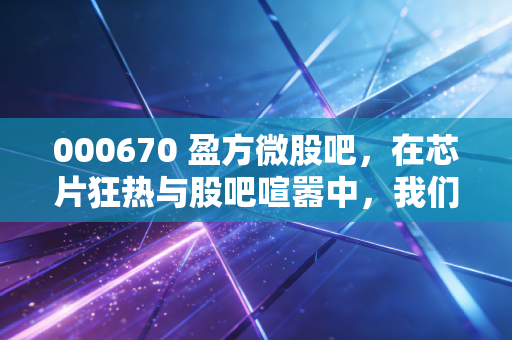 000670 盈方微股吧,在芯片狂热与股吧喧嚣中,我们该如何看清这只妖股的真面目?
