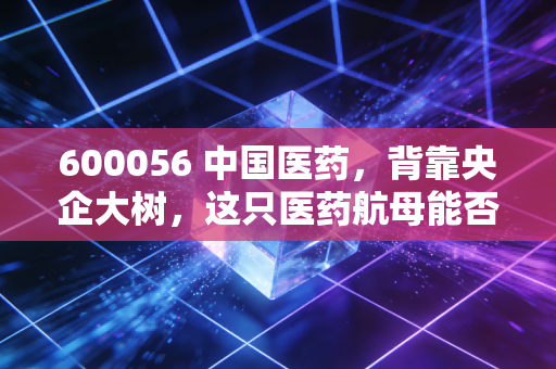 600056 中国医药，背靠央企大树，这只医药航母能否穿越集采寒冬？