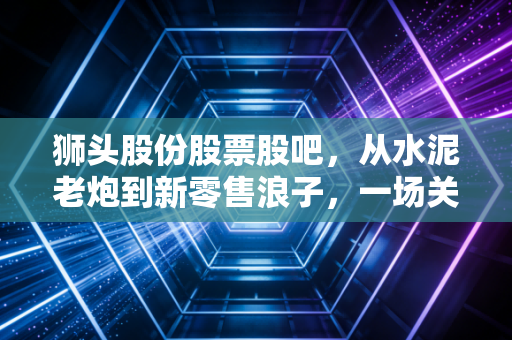 狮头股份股票股吧，从水泥老炮到新零售浪子，一场关于跨界与坚守的散户修罗场