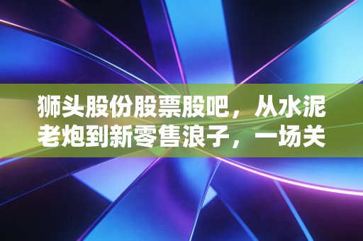 狮头股份股票股吧，从水泥老炮到新零售浪子，一场关于跨界与坚守的散户修罗场