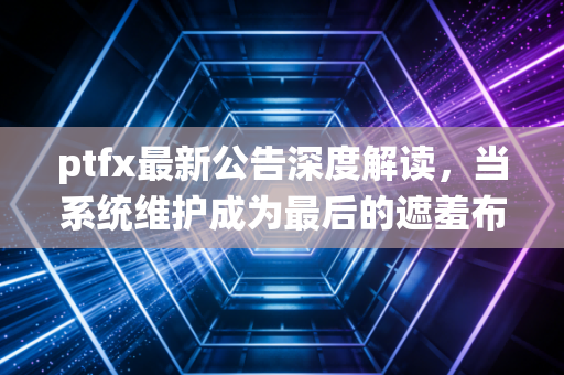 ptfx最新公告深度解读，当系统维护成为最后的遮羞布，我们该如何面对残酷的现实？