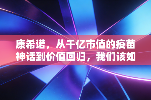 康希诺，从千亿市值的疫苗神话到价值回归，我们该如何审视这家硬核科技公司？