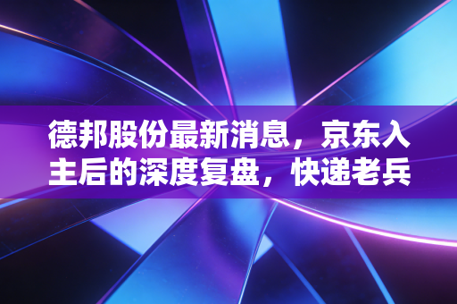 德邦股份最新消息，京东入主后的深度复盘，快递老兵能否借势突围？
