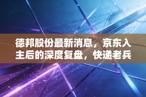 德邦股份最新消息，京东入主后的深度复盘，快递老兵能否借势突围？