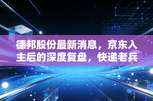 德邦股份最新消息，京东入主后的深度复盘，快递老兵能否借势突围？