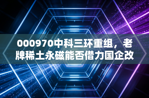 000970中科三环重组，老牌稀土永磁能否借力国企改革，打一场漂亮的翻身仗？