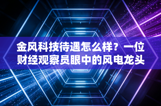 金风科技待遇怎么样？一位财经观察员眼中的风电龙头薪酬真相与职场生存法则