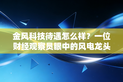 金风科技待遇怎么样？一位财经观察员眼中的风电龙头薪酬真相与职场生存法则