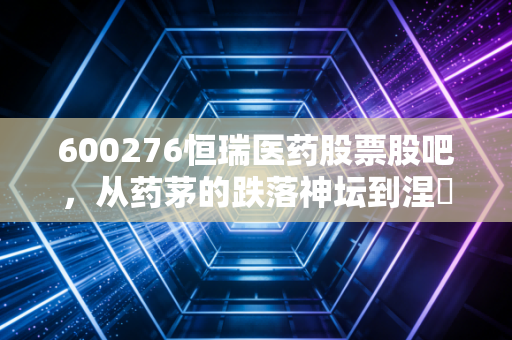 600276恒瑞医药股票股吧，从药茅的跌落神坛到涅槃重生，我们还要熬多久？